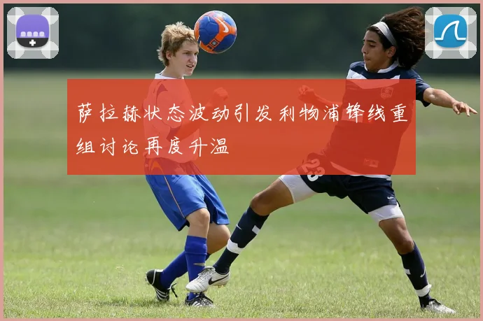萨拉赫状态波动引发利物浦锋线重组讨论再度升温