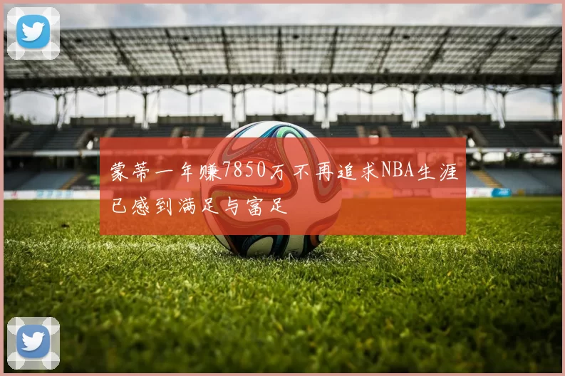 蒙蒂一年赚7850万不再追求NBA生涯已感到满足与富足