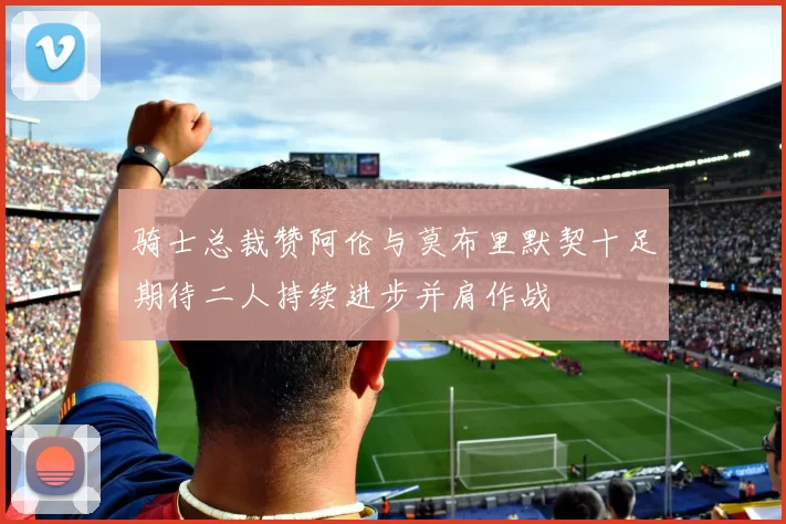 骑士总裁赞阿伦与莫布里默契十足期待二人持续进步并肩作战