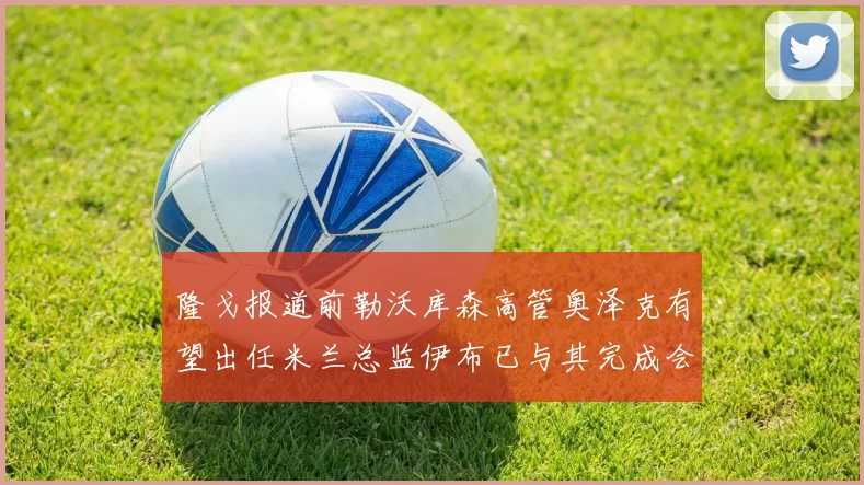 隆戈报道前勒沃库森高管奥泽克有望出任米兰总监伊布已与其完成会面
