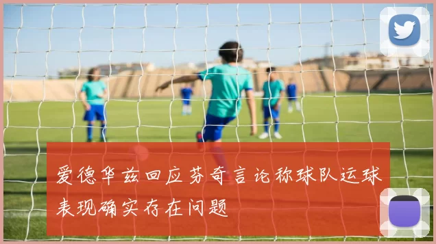 爱德华兹回应芬奇言论称球队运球表现确实存在问题