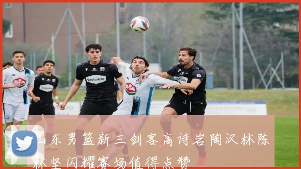 山东男篮新三剑客高诗岩陶汉林陈林坚闪耀赛场值得点赞