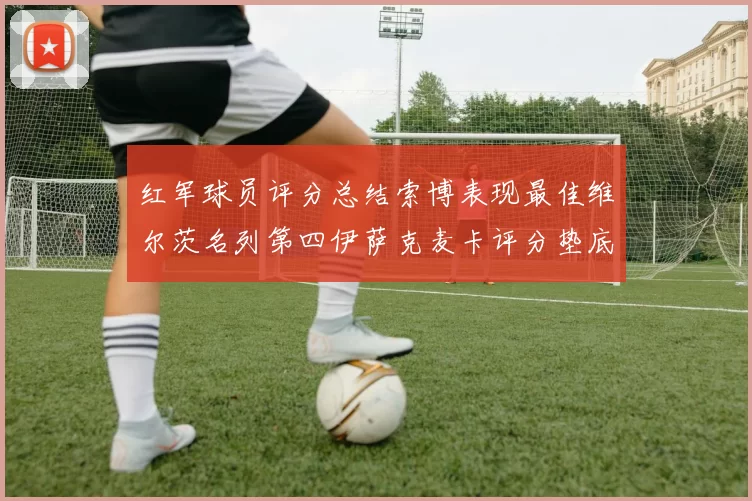 红军球员评分总结索博表现最佳维尔茨名列第四伊萨克麦卡评分垫底
