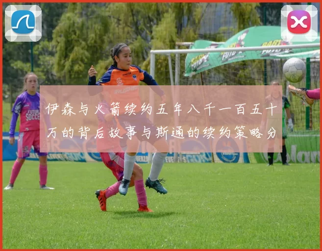 伊森与火箭续约五年八千一百五十万的背后故事与斯通的续约策略分析