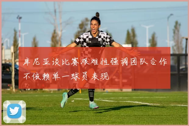 库尼亚谈比赛艰难性强调团队合作不依赖单一球员表现