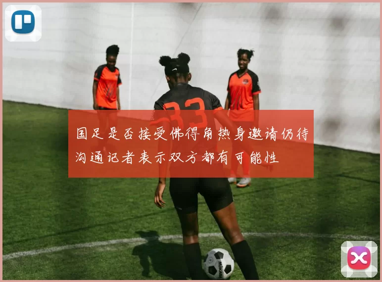 国足是否接受佛得角热身邀请仍待沟通记者表示双方都有可能性