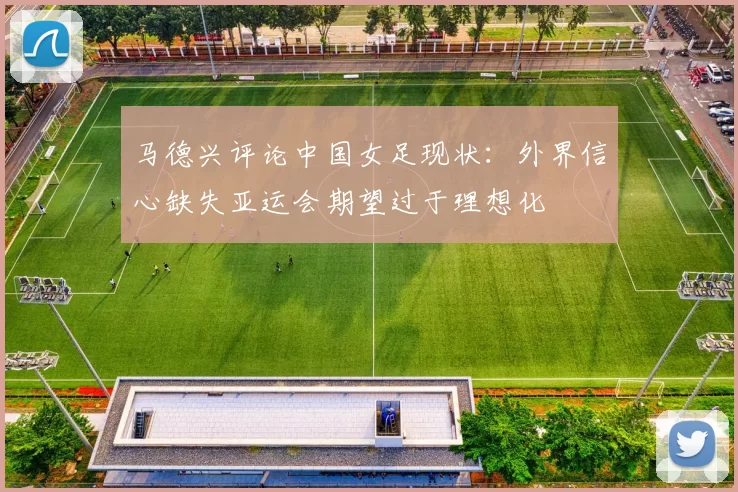 马德兴评论中国女足现状：外界信心缺失亚运会期望过于理想化