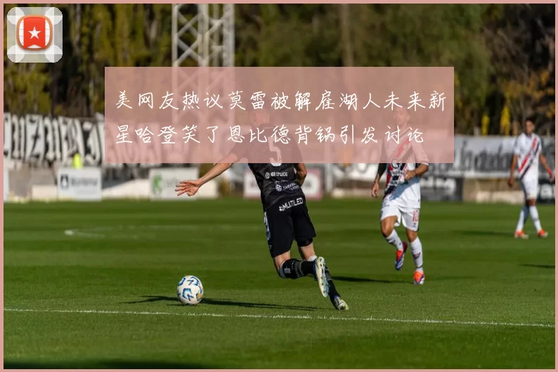 美网友热议莫雷被解雇湖人未来新星哈登笑了恩比德背锅引发讨论