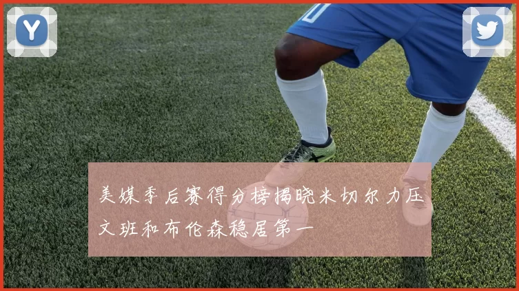 美媒季后赛得分榜揭晓米切尔力压文班和布伦森稳居第一
