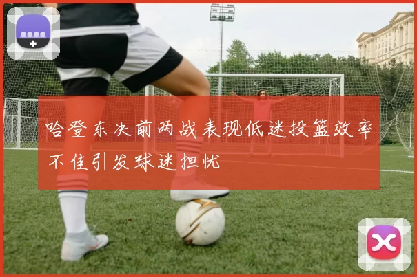 哈登东决前两战表现低迷投篮效率不佳引发球迷担忧