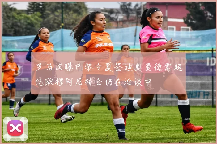 罗马诺曝巴黎今夏签迪奥曼德需超亿欧穆阿尼转会仍在洽谈中