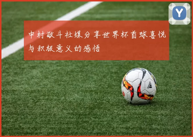 中村敬斗社媒分享世界杯首球喜悦与积极意义的感悟