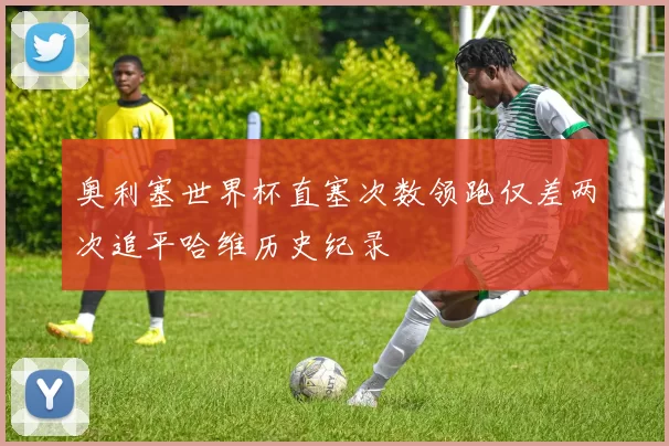奥利塞世界杯直塞次数领跑仅差两次追平哈维历史纪录