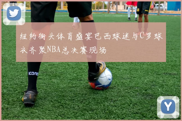 纽约街头体育盛宴巴西球迷与C罗球衣齐聚NBA总决赛现场