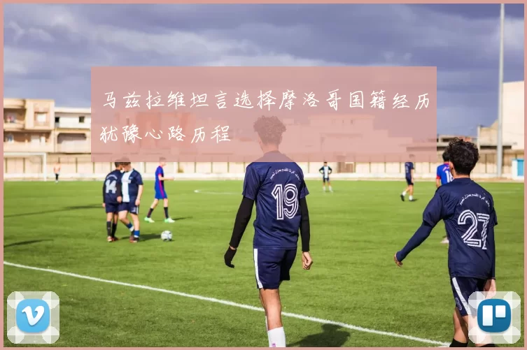 马兹拉维坦言选择摩洛哥国籍经历犹豫心路历程