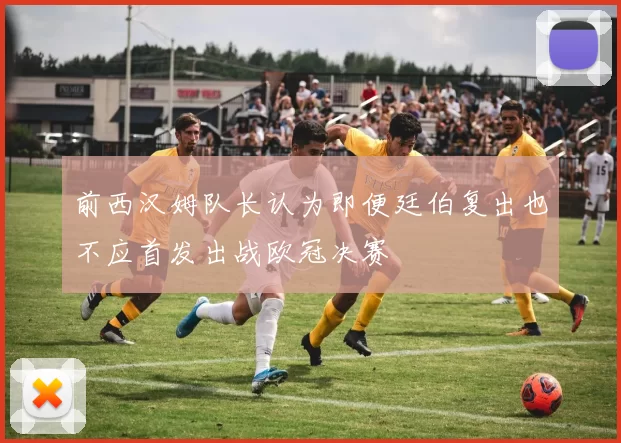 前西汉姆队长认为即便廷伯复出也不应首发出战欧冠决赛