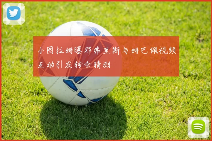 小图拉姆曝邓弗里斯与姆巴佩视频互动引发转会猜测