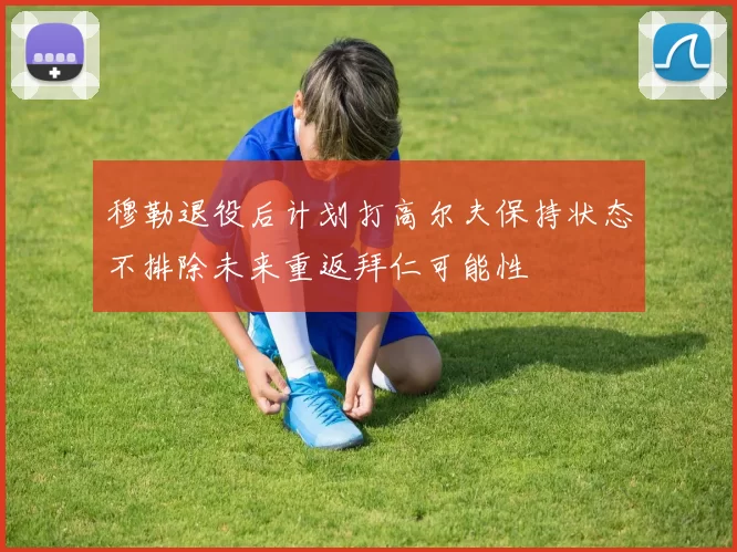 穆勒退役后计划打高尔夫保持状态不排除未来重返拜仁可能性