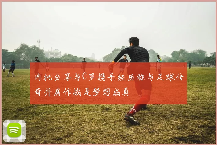内托分享与C罗携手经历称与足球传奇并肩作战是梦想成真