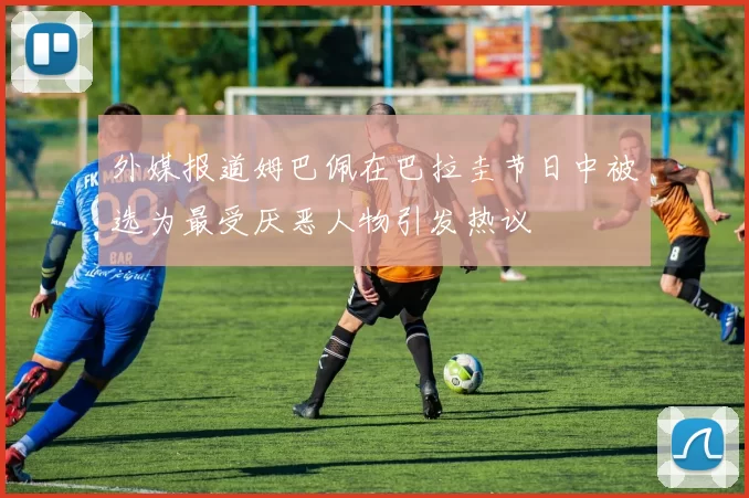 外媒报道姆巴佩在巴拉圭节日中被选为最受厌恶人物引发热议