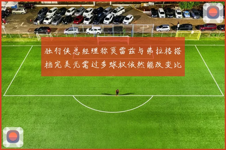 独行侠总经理称莫雷兹与弗拉格搭档完美无需过多球权依然能改变比赛局势