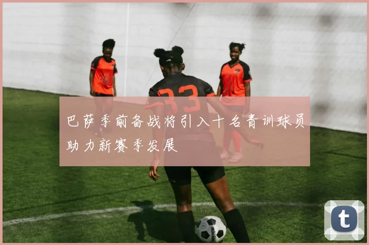 巴萨季前备战将引入十名青训球员助力新赛季发展