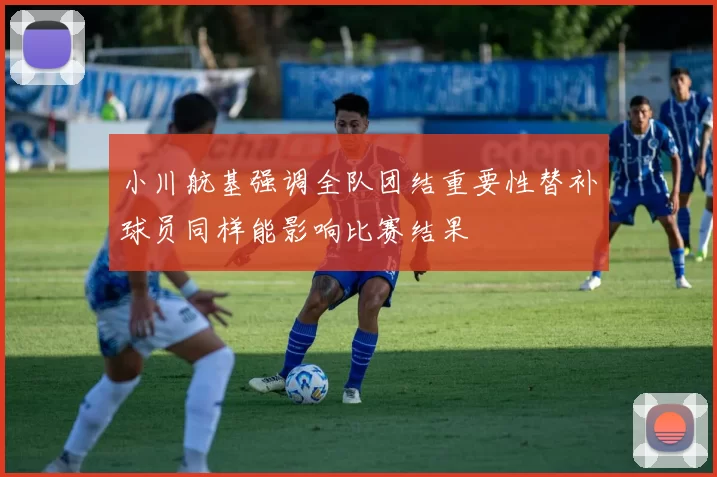 小川航基强调全队团结重要性替补球员同样能影响比赛结果