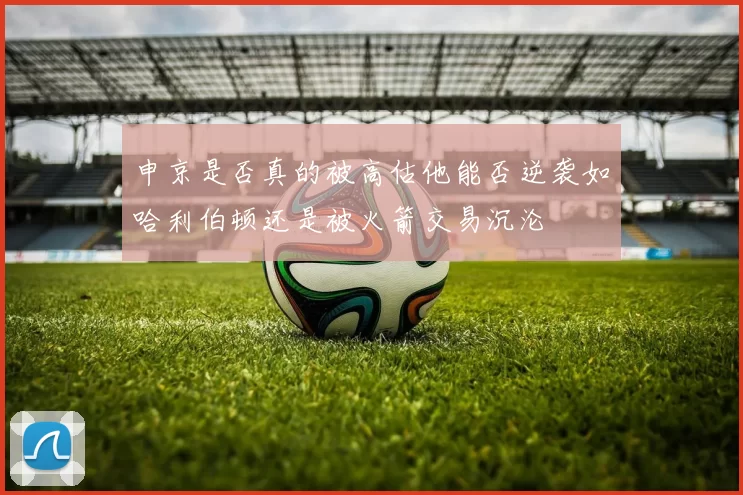 申京是否真的被高估他能否逆袭如哈利伯顿还是被火箭交易沉沦