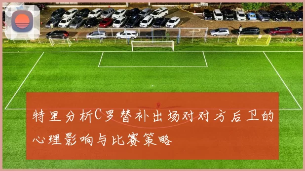特里分析C罗替补出场对对方后卫的心理影响与比赛策略