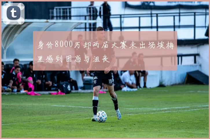 身价8000万却两届大赛未出场埃梅里感到困惑与沮丧