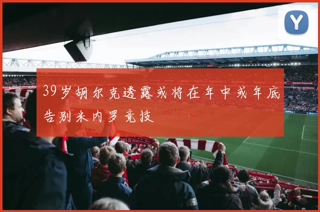 39岁胡尔克透露或将在年中或年底告别米内罗竞技
