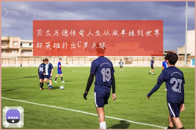 贝兰万德传奇人生从放羊娃到世界杯英雄扑出C罗点球